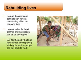 Rebuilding lives Natural disasters and conflicts can have a devastating effect on people’s lives Homes, schools, health centres and livelihoods can all be destroyed CAFOD helps by building new homes and replacing vital equipment so people can get back to work 