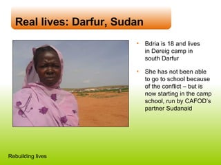Real lives: Darfur, Sudan Bdria is 18 and lives  in Dereig camp in  south Darfur  She has not been able  to go to school because of the conflict – but is  now starting in the camp school, run by CAFOD’s partner Sudanaid Rebuilding lives 