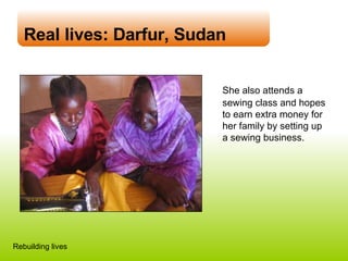 Real lives: Darfur, Sudan She also attends a sewing class and hopes to earn extra money for her family by setting up  a sewing business. Rebuilding lives 