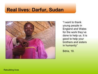 Real lives: Darfur, Sudan “ I want to thank young people in England and Wales for the work they’ve done to help us. It is good to help your brothers and sisters in humanity” Bdria, 18. Rebuilding lives 