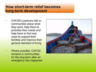 How short-term relief becomes  long-term development CAFOD’s partners talk to communities about what they want, help them to prioritise their needs and help them to find new ways to support their families and improve their general standard of living Where possible, CAFOD remains in communities for the long term after an emergency has happened 
