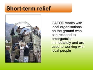 Short-term relief CAFOD works with  local organisations  on the ground who can respond to emergencies immediately and are  used to working with  local people 