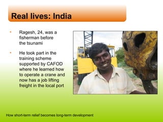 Real lives: India Ragesh, 24, was a fisherman before  the tsunami He took part in the training scheme supported by CAFOD where he learned how  to operate a crane and now has a job lifting freight in the local port How short-term relief becomes long-term development 