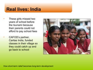 Real lives: India These girls missed two years of school before the tsunami because their parents could not afford to pay school fees CAFOD’s partner, Caritas India, funded classes in their village so they could catch up and go back to school How short-term relief becomes long-term development 