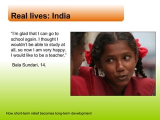 Real lives: India “ I’m glad that I can go to school again. I thought I wouldn’t be able to study at all, so now I am very happy.  I would like to be a teacher.”    Bala Sundari, 14. How short-term relief becomes long-term development 