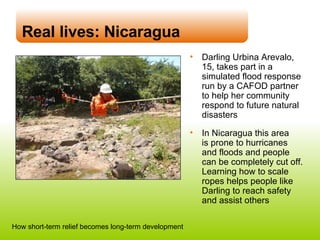 Real lives: Nicaragua Darling Urbina Arevalo,  15, takes part in a simulated flood response run by a CAFOD partner  to help her community respond to future natural disasters In Nicaragua this area  is prone to hurricanes  and floods and people  can be completely cut off. Learning how to scale ropes helps people like Darling to reach safety  and assist others How short-term relief becomes long-term development 