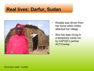 Real lives: Darfur, Sudan Khadija was driven from her home when militia attacked her village She has been living in  a temporary camp run  by CAFOD’s partner ACT/Caritas Short-term relief - Conflict 