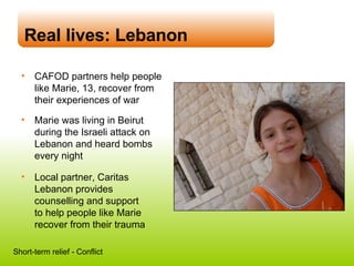 Real lives: Lebanon CAFOD partners help people like Marie, 13, recover from their experiences of war Marie was living in Beirut during the Israeli attack on Lebanon and heard bombs every night Local partner, Caritas Lebanon provides counselling and support  to help people like Marie recover from their trauma Short-term relief - Conflict 