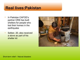 In Pakistan CAFOD’s  partner CRS has built  shelters for people who  lost their homes in the earthquake Safeer, 20, also received  a stove as part of his  shelter kit Real lives:Pakistan Short-term relief – Natural disasters 