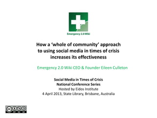 Social Media in Times of Crisis
National Conference Series
Hosted by Eidos Institute
4 April 2013, State Library, Brisbane, Australia
How a ‘whole of community’ approach
to using social media in times of crisis
increases its effectiveness
Emergency 2.0 Wiki CEO & Founder Eileen Culleton
 