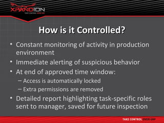 How is it Controlled?
• Constant monitoring of activity in production
  environment
• Immediate alerting of suspicious behavior
• At end of approved time window:
  – Access is automatically locked
  – Extra permissions are removed
• Detailed report highlighting task-specific roles
  sent to manager, saved for future inspection
 