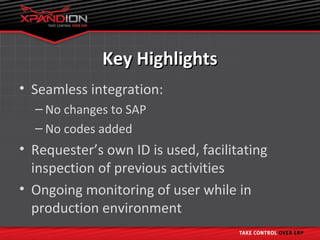 Key Highlights
• Seamless integration:
  – No changes to SAP
  – No codes added
• Requester’s own ID is used, facilitating
  inspection of previous activities
• Ongoing monitoring of user while in
  production environment
 