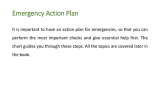 Emergency Action Plan
It is important to have an action plan for emergencies, so that you can
perform the most important checks and give essential help first. The
chart guides you through these steps. All the topics are covered later in
the book.
 