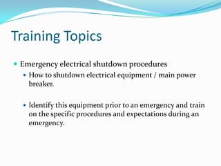 Training Topics
 Emergency electrical shutdown procedures
    How to shutdown electrical equipment / main power
     breaker.

   Identify this equipment prior to an emergency and train
    on the specific procedures and expectations during an
    emergency.
 