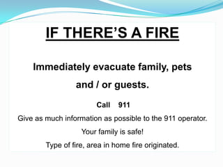 IF THERE’S A FIRE

    Immediately evacuate family, pets
                 and / or guests.
                        Call   911
Give as much information as possible to the 911 operator.
                   Your family is safe!
        Type of fire, area in home fire originated.
 