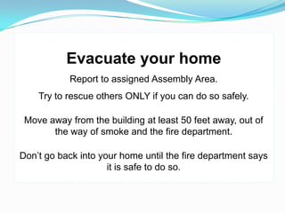 Evacuate your home
           Report to assigned Assembly Area.
    Try to rescue others ONLY if you can do so safely.

 Move away from the building at least 50 feet away, out of
       the way of smoke and the fire department.

Don’t go back into your home until the fire department says
                     it is safe to do so.
 