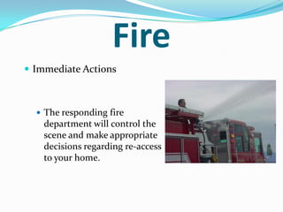 Fire
 Immediate Actions



   The responding fire
    department will control the
    scene and make appropriate
    decisions regarding re-access
    to your home.
 