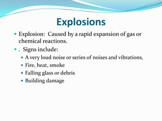 Explosions
 Explosion: Caused by a rapid expansion of gas or
  chemical reactions.
 . Signs include:
   A very loud noise or series of noises and vibrations,
   Fire, heat, smoke
   Falling glass or debris
   Building damage
 