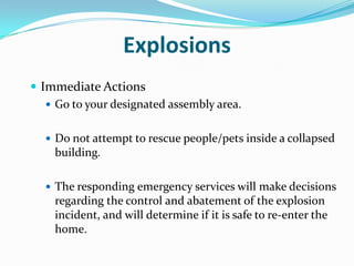 Explosions
 Immediate Actions
    Go to your designated assembly area.


   Do not attempt to rescue people/pets inside a collapsed
    building.

   The responding emergency services will make decisions
    regarding the control and abatement of the explosion
    incident, and will determine if it is safe to re-enter the
    home.
 