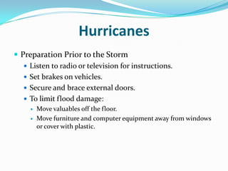 Hurricanes
 Preparation Prior to the Storm
    Listen to radio or television for instructions.
    Set brakes on vehicles.
    Secure and brace external doors.
    To limit flood damage:
        Move valuables off the floor.
        Move furniture and computer equipment away from windows
         or cover with plastic.
 