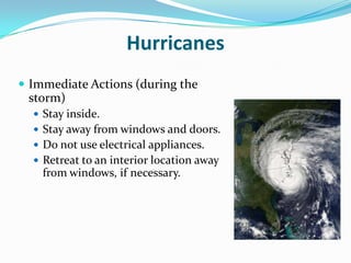 Hurricanes
 Immediate Actions (during the
 storm)
   Stay inside.
   Stay away from windows and doors.
   Do not use electrical appliances.
   Retreat to an interior location away
    from windows, if necessary.
 
