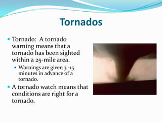 Tornados
 Tornado: A tornado
  warning means that a
  tornado has been sighted
  within a 25-mile area.
   Warnings are given 3 -15
    minutes in advance of a
    tornado.
 A tornado watch means that
  conditions are right for a
  tornado.
 
