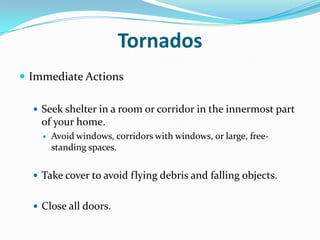 Tornados
 Immediate Actions

   Seek shelter in a room or corridor in the innermost part
    of your home.
       Avoid windows, corridors with windows, or large, free-
        standing spaces.


   Take cover to avoid flying debris and falling objects.


   Close all doors.
 
