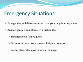 Emergency Situations
 Emergencies and disasters can strike anyone, anytime, anywhere.

 An emergency is an unforeseen situation that:

    Threatens your family, guests


    Disrupts or shuts down part or all of your home, or


    Causes physical or environmental damage.
 