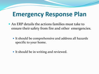 Emergency Response Plan
 An ERP details the actions families must take to
 ensure their safety from fire and other emergencies.

   It should be comprehensive and address all hazards
    specific to your home.

   It should be in writing and reviewed.
 
