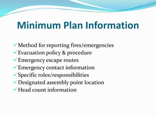 Minimum Plan Information
 Method for reporting fires/emergencies
 Evacuation policy & procedure
 Emergency escape routes
 Emergency contact information
 Specific roles/responsibilities
 Designated assembly point location
 Head count information
 