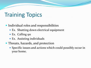 Training Topics
 Individual roles and responsibilities
    Ex. Shutting down electrical equipment
    Ex. Calling 911
    Ex. Assisting individuals
 Threats, hazards, and protection
    Specific issues and actions which could possibly occur in
     your home.
 