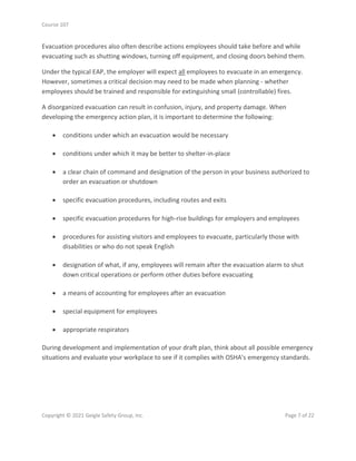 Course 107
Copyright © 2021 Geigle Safety Group, Inc. Page 7 of 22
Evacuation procedures also often describe actions employees should take before and while
evacuating such as shutting windows, turning off equipment, and closing doors behind them.
Under the typical EAP, the employer will expect all employees to evacuate in an emergency.
However, sometimes a critical decision may need to be made when planning - whether
employees should be trained and responsible for extinguishing small (controllable) fires.
A disorganized evacuation can result in confusion, injury, and property damage. When
developing the emergency action plan, it is important to determine the following:
• conditions under which an evacuation would be necessary
• conditions under which it may be better to shelter-in-place
• a clear chain of command and designation of the person in your business authorized to
order an evacuation or shutdown
• specific evacuation procedures, including routes and exits
• specific evacuation procedures for high-rise buildings for employers and employees
• procedures for assisting visitors and employees to evacuate, particularly those with
disabilities or who do not speak English
• designation of what, if any, employees will remain after the evacuation alarm to shut
down critical operations or perform other duties before evacuating
• a means of accounting for employees after an evacuation
• special equipment for employees
• appropriate respirators
During development and implementation of your draft plan, think about all possible emergency
situations and evaluate your workplace to see if it complies with OSHA's emergency standards.
 