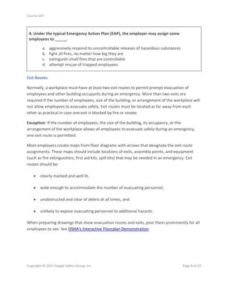 Course 107
Copyright © 2021 Geigle Safety Group, Inc. Page 8 of 22
4. Under the typical Emergency Action Plan (EAP), the employer may assign some
employees to _____.
a. aggressively respond to uncontrollable releases of hazardous substances
b. fight all fires, no matter how big they are
c. extinguish small fires that are controllable
d. attempt rescue of trapped employees
Exit Routes
Normally, a workplace must have at least two exit routes to permit prompt evacuation of
employees and other building occupants during an emergency. More than two exits are
required if the number of employees, size of the building, or arrangement of the workplace will
not allow employees to evacuate safely. Exit routes must be located as far away from each
other as practical in case one exit is blocked by fire or smoke.
Exception: If the number of employees, the size of the building, its occupancy, or the
arrangement of the workplace allows all employees to evacuate safely during an emergency,
one exit route is permitted.
Most employers create maps from floor diagrams with arrows that designate the exit route
assignments. These maps should include locations of exits, assembly points, and equipment
(such as fire extinguishers, first aid kits, spill kits) that may be needed in an emergency. Exit
routes should be:
• clearly marked and well lit,
• wide enough to accommodate the number of evacuating personnel,
• unobstructed and clear of debris at all times, and
• unlikely to expose evacuating personnel to additional hazards.
When preparing drawings that show evacuation routes and exits, post them prominently for all
employees to see. See OSHA's Interactive Floorplan Demonstration.
 
