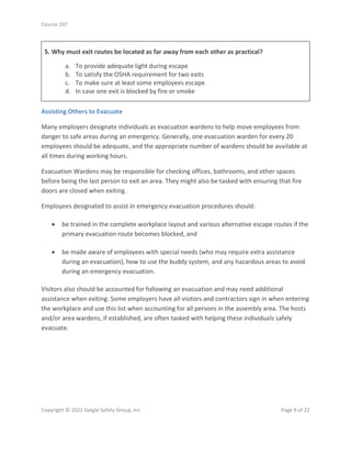 Course 107
Copyright © 2021 Geigle Safety Group, Inc. Page 9 of 22
5. Why must exit routes be located as far away from each other as practical?
a. To provide adequate light during escape
b. To satisfy the OSHA requirement for two exits
c. To make sure at least some employees escape
d. In case one exit is blocked by fire or smoke
Assisting Others to Evacuate
Many employers designate individuals as evacuation wardens to help move employees from
danger to safe areas during an emergency. Generally, one evacuation warden for every 20
employees should be adequate, and the appropriate number of wardens should be available at
all times during working hours.
Evacuation Wardens may be responsible for checking offices, bathrooms, and other spaces
before being the last person to exit an area. They might also be tasked with ensuring that fire
doors are closed when exiting.
Employees designated to assist in emergency evacuation procedures should:
• be trained in the complete workplace layout and various alternative escape routes if the
primary evacuation route becomes blocked, and
• be made aware of employees with special needs (who may require extra assistance
during an evacuation), how to use the buddy system, and any hazardous areas to avoid
during an emergency evacuation.
Visitors also should be accounted for following an evacuation and may need additional
assistance when exiting. Some employers have all visitors and contractors sign in when entering
the workplace and use this list when accounting for all persons in the assembly area. The hosts
and/or area wardens, if established, are often tasked with helping these individuals safely
evacuate.
 