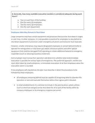 Course 107
Copyright © 2021 Geigle Safety Group, Inc. Page 10 of 22
6. Generally, how many available evacuation wardens is considered adequate during work
hours?
a. Two on each floor of the building
b. One for every 20 employees
c. Two for every 10 employees
d. One for each department
Employees Who May Remain to Shut Down
Large companies may have certain equipment and processes that must be shut down in stages
or over time. In other instances, it is not possible or practical for employees to stay behind to
shut down equipment or processes under emergency situations and everyone must evacuate.
However, smaller enterprises may require designated employees to remain behind briefly to
operate fire extinguishers or shut down gas and/or electrical systems and other special
equipment that could be damaged if left operating or create additional hazards to emergency
responders (such as releasing hazardous materials).
Each employer must review their operation and determine whether total and immediate
evacuation is possible for various types of emergencies. The preferred approach, and the one
most often taken by small enterprises, is immediate evacuation of all their employees when the
evacuation alarm is sounded.
If any employees will stay behind, the plan must describe in detail the procedures to be
followed by these employees.
• All employees remaining behind must be capable of recognizing when to abandon the
operation or task and evacuate themselves before their egress path is blocked.
• In small establishments it is common to include in the plan locations where utilities
(such as electrical and gas) can be shut down for all or part of the facility either by
company employees or by emergency response personnel.
 