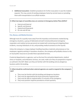 Course 107
Copyright © 2021 Geigle Safety Group, Inc. Page 12 of 22
• Additional evacuation. Establish procedures for further evacuation in case the incident
expands. This may consist of sending employees home by normal means or providing
them with transportation to an offsite location.
8. What two types of assembly areas are common in Emergency Action Plans (EAPs)?
a. Internal and External
b. Specific and General
c. Upwind and Downwind
d. On-site and off-site
Fire, Rescue, and Medical Services
Although most of us quickly move away from the hazardous environments created during
emergency situations, a group of dedicated and well-trained professional emergency
responders and medical service personnel are tasked with containing and mitigating these
incidents, rescuing individuals at-risk, and providing medical assistance to the injured.
Unless the company is a large employer handling hazardous materials and processes or has
employees regularly working in hazardous situations, the company will probably choose to rely
on local public resources to provide these specialized services.
If external departments or agencies, such as the local fire and police departments, medical
clinics or hospitals, and ambulance services, are used, make sure they are prepared to respond
as outlined in the EAP. Make sure they are familiar with the building and any dangerous
locations within the building.
9. What should be confirmed when external agencies are used to respond to the company's
EAP?
a. They must be familiar with the building and dangerous locations
b. They must be approved by the local community response team
c. They must be able to respond within 15 minutes of the emergency
d. They must practice response procedures at least quarterly
 
