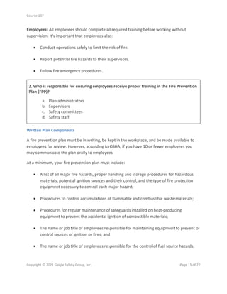 Course 107
Copyright © 2021 Geigle Safety Group, Inc. Page 15 of 22
Employees: All employees should complete all required training before working without
supervision. It's important that employees also:
• Conduct operations safely to limit the risk of fire.
• Report potential fire hazards to their supervisors.
• Follow fire emergency procedures.
2. Who is responsible for ensuring employees receive proper training in the Fire Prevention
Plan (FPP)?
a. Plan administrators
b. Supervisors
c. Safety committees
d. Safety staff
Written Plan Components
A fire prevention plan must be in writing, be kept in the workplace, and be made available to
employees for review. However, according to OSHA, if you have 10 or fewer employees you
may communicate the plan orally to employees.
At a minimum, your fire prevention plan must include:
• A list of all major fire hazards, proper handling and storage procedures for hazardous
materials, potential ignition sources and their control, and the type of fire protection
equipment necessary to control each major hazard;
• Procedures to control accumulations of flammable and combustible waste materials;
• Procedures for regular maintenance of safeguards installed on heat-producing
equipment to prevent the accidental ignition of combustible materials;
• The name or job title of employees responsible for maintaining equipment to prevent or
control sources of ignition or fires; and
• The name or job title of employees responsible for the control of fuel source hazards.
 