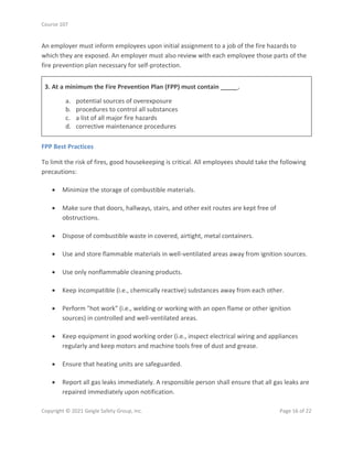 Course 107
Copyright © 2021 Geigle Safety Group, Inc. Page 16 of 22
An employer must inform employees upon initial assignment to a job of the fire hazards to
which they are exposed. An employer must also review with each employee those parts of the
fire prevention plan necessary for self-protection.
3. At a minimum the Fire Prevention Plan (FPP) must contain _____.
a. potential sources of overexposure
b. procedures to control all substances
c. a list of all major fire hazards
d. corrective maintenance procedures
FPP Best Practices
To limit the risk of fires, good housekeeping is critical. All employees should take the following
precautions:
• Minimize the storage of combustible materials.
• Make sure that doors, hallways, stairs, and other exit routes are kept free of
obstructions.
• Dispose of combustible waste in covered, airtight, metal containers.
• Use and store flammable materials in well-ventilated areas away from ignition sources.
• Use only nonflammable cleaning products.
• Keep incompatible (i.e., chemically reactive) substances away from each other.
• Perform "hot work" (i.e., welding or working with an open flame or other ignition
sources) in controlled and well-ventilated areas.
• Keep equipment in good working order (i.e., inspect electrical wiring and appliances
regularly and keep motors and machine tools free of dust and grease.
• Ensure that heating units are safeguarded.
• Report all gas leaks immediately. A responsible person shall ensure that all gas leaks are
repaired immediately upon notification.
 