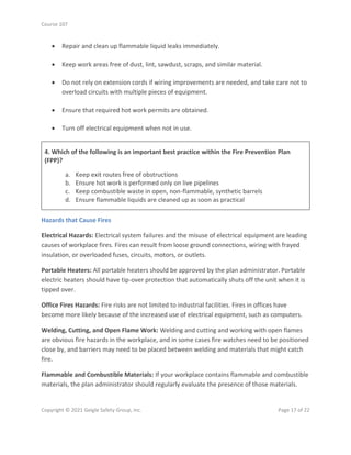 Course 107
Copyright © 2021 Geigle Safety Group, Inc. Page 17 of 22
• Repair and clean up flammable liquid leaks immediately.
• Keep work areas free of dust, lint, sawdust, scraps, and similar material.
• Do not rely on extension cords if wiring improvements are needed, and take care not to
overload circuits with multiple pieces of equipment.
• Ensure that required hot work permits are obtained.
• Turn off electrical equipment when not in use.
4. Which of the following is an important best practice within the Fire Prevention Plan
(FPP)?
a. Keep exit routes free of obstructions
b. Ensure hot work is performed only on live pipelines
c. Keep combustible waste in open, non-flammable, synthetic barrels
d. Ensure flammable liquids are cleaned up as soon as practical
Hazards that Cause Fires
Electrical Hazards: Electrical system failures and the misuse of electrical equipment are leading
causes of workplace fires. Fires can result from loose ground connections, wiring with frayed
insulation, or overloaded fuses, circuits, motors, or outlets.
Portable Heaters: All portable heaters should be approved by the plan administrator. Portable
electric heaters should have tip-over protection that automatically shuts off the unit when it is
tipped over.
Office Fires Hazards: Fire risks are not limited to industrial facilities. Fires in offices have
become more likely because of the increased use of electrical equipment, such as computers.
Welding, Cutting, and Open Flame Work: Welding and cutting and working with open flames
are obvious fire hazards in the workplace, and in some cases fire watches need to be positioned
close by, and barriers may need to be placed between welding and materials that might catch
fire.
Flammable and Combustible Materials: If your workplace contains flammable and combustible
materials, the plan administrator should regularly evaluate the presence of those materials.
 