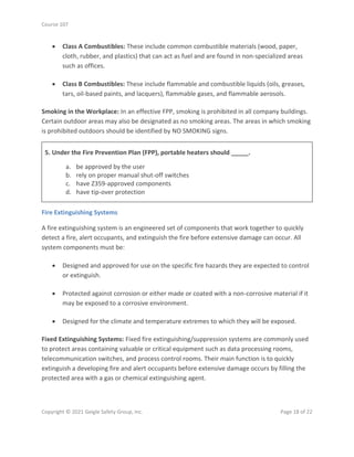 Course 107
Copyright © 2021 Geigle Safety Group, Inc. Page 18 of 22
• Class A Combustibles: These include common combustible materials (wood, paper,
cloth, rubber, and plastics) that can act as fuel and are found in non-specialized areas
such as offices.
• Class B Combustibles: These include flammable and combustible liquids (oils, greases,
tars, oil-based paints, and lacquers), flammable gases, and flammable aerosols.
Smoking in the Workplace: In an effective FPP, smoking is prohibited in all company buildings.
Certain outdoor areas may also be designated as no smoking areas. The areas in which smoking
is prohibited outdoors should be identified by NO SMOKING signs.
5. Under the Fire Prevention Plan (FPP), portable heaters should _____.
a. be approved by the user
b. rely on proper manual shut-off switches
c. have Z359-approved components
d. have tip-over protection
Fire Extinguishing Systems
A fire extinguishing system is an engineered set of components that work together to quickly
detect a fire, alert occupants, and extinguish the fire before extensive damage can occur. All
system components must be:
• Designed and approved for use on the specific fire hazards they are expected to control
or extinguish.
• Protected against corrosion or either made or coated with a non-corrosive material if it
may be exposed to a corrosive environment.
• Designed for the climate and temperature extremes to which they will be exposed.
Fixed Extinguishing Systems: Fixed fire extinguishing/suppression systems are commonly used
to protect areas containing valuable or critical equipment such as data processing rooms,
telecommunication switches, and process control rooms. Their main function is to quickly
extinguish a developing fire and alert occupants before extensive damage occurs by filling the
protected area with a gas or chemical extinguishing agent.
 