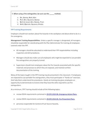 Course 107
Copyright © 2021 Geigle Safety Group, Inc. Page 20 of 22
7. When using a fire extinguisher, be sure use the _____ method.
a. On, Sweep, Hold, Aim
b. Pull, Aim, Squeeze, Sweep
c. Behind, Load, Aim, Sweep, Train
d. Hold, Operate, Squeeze, Empty
FPP Training Requirements
Employers should train workers about fire hazards in the workplace and about what to do in a
fire emergency.
Management Training Responsibilities. Unless a specific manager is designated, all managers
should be responsible for coordinating with the Plan Administrator for training all employees
covered under the FPP.
• All managers should be educated to understand their FPP responsibilities including
inspection and drill procedures.
• Managers should also make sure all employees who might be expected to use portable
fire extinguishers are properly trained.
• Supervisors should train employees about the fire hazards associated with the specific
materials and processes to which they are exposed, and maintain written
documentation of the training.
Many of the topics taught in the FPP training may be presented in the classroom. If employees
are expected to use portable fire extinguishers, they must participate in "hands-on" exercises
that help them understand the procedures. Hands-on training also gives employees an
opportunity to demonstrate to trainers that they have the skills required to use fire
extinguishers.
At a minimum, FPP Training should include all the following topics:
• review OSHA requirements contained in 29 CFR 1910.38, Emergency Action Plans,
• review OSHA requirements contained in 29 CFR 1910.39, Fire Prevention Plans,
• person(s) responsible for Control of Fuel Source Hazards,
 