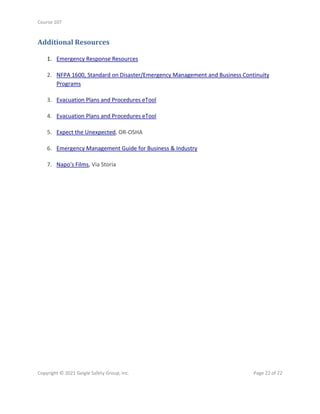 Course 107
Copyright © 2021 Geigle Safety Group, Inc. Page 22 of 22
Additional Resources
1. Emergency Response Resources
2. NFPA 1600, Standard on Disaster/Emergency Management and Business Continuity
Programs
3. Evacuation Plans and Procedures eTool
4. Evacuation Plans and Procedures eTool
5. Expect the Unexpected, OR-OSHA
6. Emergency Management Guide for Business & Industry
7. Napo's Films, Via Storia
 