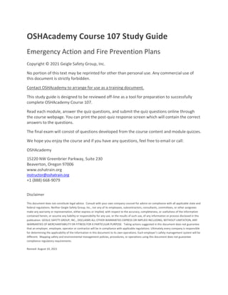 OSHAcademy Course 107 Study Guide
Emergency Action and Fire Prevention Plans
Copyright © 2021 Geigle Safety Group, Inc.
No portion of this text may be reprinted for other than personal use. Any commercial use of
this document is strictly forbidden.
Contact OSHAcademy to arrange for use as a training document.
This study guide is designed to be reviewed off-line as a tool for preparation to successfully
complete OSHAcademy Course 107.
Read each module, answer the quiz questions, and submit the quiz questions online through
the course webpage. You can print the post-quiz response screen which will contain the correct
answers to the questions.
The final exam will consist of questions developed from the course content and module quizzes.
We hope you enjoy the course and if you have any questions, feel free to email or call:
OSHAcademy
15220 NW Greenbrier Parkway, Suite 230
Beaverton, Oregon 97006
www.oshatrain.org
instructor@oshatrain.org
+1 (888) 668-9079
Disclaimer
This document does not constitute legal advice. Consult with your own company counsel for advice on compliance with all applicable state and
federal regulations. Neither Geigle Safety Group, Inc., nor any of its employees, subcontractors, consultants, committees, or other assignees
make any warranty or representation, either express or implied, with respect to the accuracy, completeness, or usefulness of the information
contained herein, or assume any liability or responsibility for any use, or the results of such use, of any information or process disclosed in this
publication. GEIGLE SAFETY GROUP, INC., DISCLAIMS ALL OTHER WARRANTIES EXPRESS OR IMPLIED INCLUDING, WITHOUT LIMITATION, ANY
WARRANTIES OF MERCHANTABILITY OR FITNESS FOR A PARTICULAR PURPOSE. Taking actions suggested in this document does not guarantee
that an employer, employee, operator or contractor will be in compliance with applicable regulations. Ultimately every company is responsible
for determining the applicability of the information in this document to its own operations. Each employer’s safety management system will be
different. Mapping safety and environmental management policies, procedures, or operations using this document does not guarantee
compliance regulatory requirements.
Revised: August 10, 2021
 