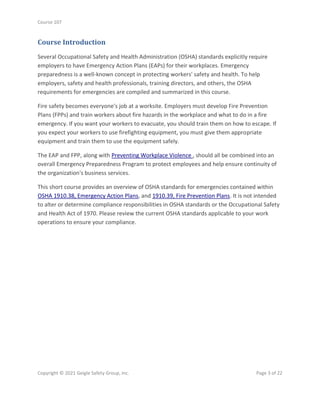 Course 107
Copyright © 2021 Geigle Safety Group, Inc. Page 3 of 22
Course Introduction
Several Occupational Safety and Health Administration (OSHA) standards explicitly require
employers to have Emergency Action Plans (EAPs) for their workplaces. Emergency
preparedness is a well-known concept in protecting workers' safety and health. To help
employers, safety and health professionals, training directors, and others, the OSHA
requirements for emergencies are compiled and summarized in this course.
Fire safety becomes everyone's job at a worksite. Employers must develop Fire Prevention
Plans (FPPs) and train workers about fire hazards in the workplace and what to do in a fire
emergency. If you want your workers to evacuate, you should train them on how to escape. If
you expect your workers to use firefighting equipment, you must give them appropriate
equipment and train them to use the equipment safely.
The EAP and FPP, along with Preventing Workplace Violence , should all be combined into an
overall Emergency Preparedness Program to protect employees and help ensure continuity of
the organization's business services.
This short course provides an overview of OSHA standards for emergencies contained within
OSHA 1910.38, Emergency Action Plans, and 1910.39, Fire Prevention Plans. It is not intended
to alter or determine compliance responsibilities in OSHA standards or the Occupational Safety
and Health Act of 1970. Please review the current OSHA standards applicable to your work
operations to ensure your compliance.
 