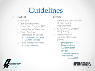 Guidelines
• USACE                        • Other
  o PL 84-99                     o Fort Bend County Office
  o Rehabilitation and             of Emergency
    Inspection Program (RIP)       Preparedness
  o Levee Owner’s Manual         o TCEQ 30 TAC Chapter
  o Flood Fighting                 299 (dams)
    Techniques on Levees         o Department of
      • (Appendix D of Levee       Homeland Security
        Owner’s Manual)            (FEMA)
  o Flood Emergency Plans            • Emergency
      • (for Corp Dams)                 Preparedness
                                        Guidelines for
                                        Levees
                                         A Guideline for Owners
                                         and Operators,
                                                January 2012
 
