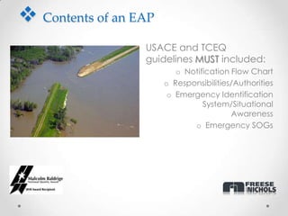  Contents of an EAP
                 • USACE and TCEQ
                   guidelines MUST included:
                          o Notification Flow Chart
                       o Responsibilities/Authorities
                        o Emergency Identification
                                 System/Situational
                                         Awareness
                              o Emergency SOGs
 