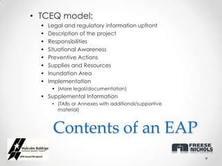 • TCEQ model:
     Legal and regulatory information upfront
     Description of the project
     Responsibilities
     Situational Awareness
     Preventive Actions
     Supplies and Resources
     Inundation Area
     Implementation
        (More legal/documentation)
   Supplemental Information
       • (TABs or Annexes with additional/supportive
         material)



       Contents of an EAP
 