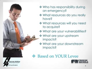  Who has responsibility during
     an emergency?
    What resources do you really
     have?
    What resources will you need
     to acquire?
    What are your vulnerabilities?
    What are your upstream
     impacts?
    What are your downstream
     impacts?

 Based on YOUR Levee
 
