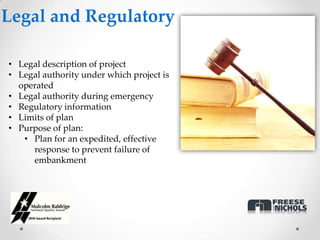 Legal and Regulatory

• Legal description of project
• Legal authority under which project is
  operated
• Legal authority during emergency
• Regulatory information
• Limits of plan
• Purpose of plan:
   • Plan for an expedited, effective
     response to prevent failure of
     embankment
 