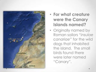 • For what creature
  were the Canary
  Islands named?
• Originally named by
  Roman sailors “insulae
  canariae” for the wild
  dogs that inhabited
  the island. The small
  birds found there
  were later named
  “Canary”.
 